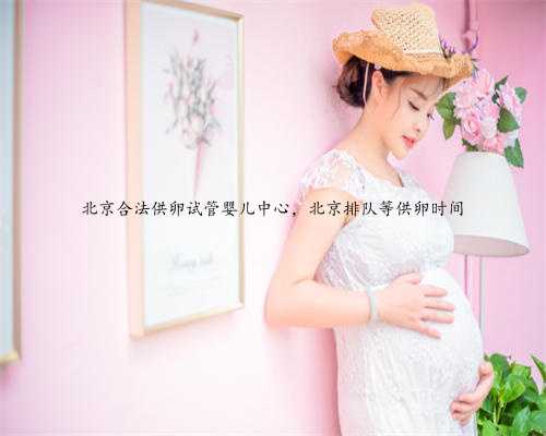 北京合法供卵试管婴儿中心，北京排队等供卵时间